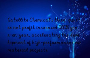 satellite chemical’s third-quarter net profit increased 560% year-on-year, accelerating the development of high-performance new material projects