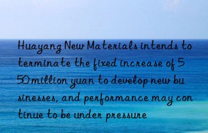 huayang new materials intends to terminate the fixed increase of 550 million yuan to develop new businesses, and performance may continue to be under pressure