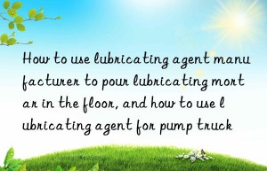 how to use lubricating agent manufacturer to pour lubricating mortar in the floor, and how to use lubricating agent for pump truck