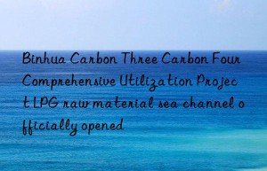 binhua carbon three carbon four comprehensive utilization project lpg raw material sea channel officially opened