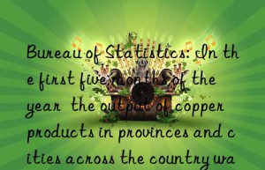 bureau of statistics: in the first five months of the year  the output of copper products in provinces and cities across the country was released  and jiangxi increased by 2.46%