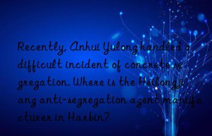 recently, anhui yulong handled a difficult incident of concrete segregation. where is the heilongjiang anti-segregation agent manufacturer in harbin?