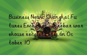 business news: shanghai futures exchange’s rebar warehouse receipts rose on october 10