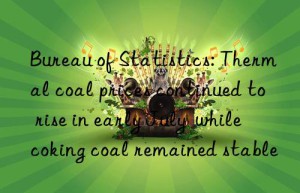 bureau of statistics: thermal coal prices continued to rise in early july  while coking coal remained stable