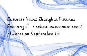 business news: shanghai futures exchange’s rebar warehouse receipts rose on september 15