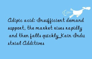 adipic acid: insufficient demand support, the market rises rapidly and then falls quickly_kain industrial additives