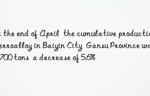 at the end of april  the cumulative production of ferroalloy in baiyin city  gansu province was 30 700 tons  a decrease of 5.6%