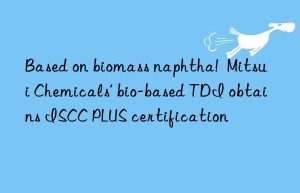 based on biomass naphtha!  mitsui chemicals’ bio-based tdi obtains iscc plus certification