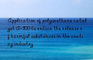 application of polyurethane catalyst a-300 to reduce the release of harmful substances in the coating industry