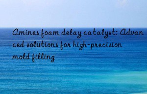 amines foam delay catalyst: advanced solutions for high-precision mold filling