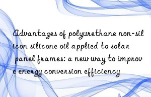 advantages of polyurethane non-silicon silicone oil applied to solar panel frames: a new way to improve energy conversion efficiency