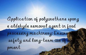 application of polyurethane sponge aldehyde removal agent in food processing machinery: ensure food safety and long-term use of equipment