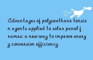 advantages of polyurethane tension agents applied to solar panel frames: a new way to improve energy conversion efficiency