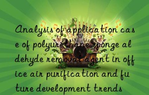 analysis of application case of polyurethane sponge aldehyde removal agent in office air purification and future development trends