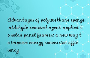 advantages of polyurethane sponge aldehyde removal agent applied to solar panel frames: a new way to improve energy conversion efficiency