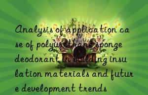 analysis of application case of polyurethane sponge deodorant in building insulation materials and future development trends