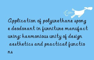 application of polyurethane sponge deodorant in furniture manufacturing: harmonious unity of design aesthetics and practical functions