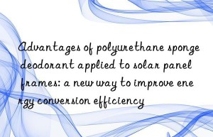 advantages of polyurethane sponge deodorant applied to solar panel frames: a new way to improve energy conversion efficiency