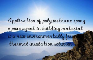 application of polyurethane sponge pore agent in building materials: a new environmentally friendly thermal insulation solution