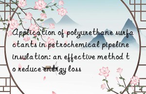 application of polyurethane surfactants in petrochemical pipeline insulation: an effective method to reduce energy loss