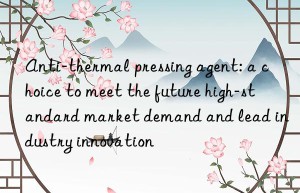 anti-thermal pressing agent: a choice to meet the future high-standard market demand and lead industry innovation
