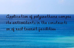 application of polyurethane composite antioxidants in the construction of rail transit facilities