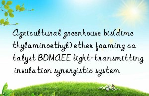 agricultural greenhouse bis(dimethylaminoethyl) ether foaming catalyst bdmaee light-transmitting insulation synergistic system