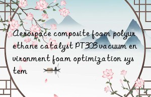 aerospace composite foam polyurethane catalyst pt303 vacuum environment foam optimization system