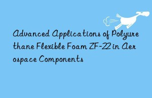 advanced applications of polyurethane flexible foam zf-22 in aerospace components