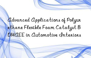 advanced applications of polyurethane flexible foam catalyst bdmaee in automotive interiors