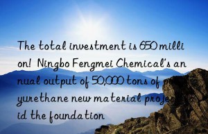 The total investment is 650 million!  Ningbo Fengmei Chemical’s annual output of 50,000 tons of polyurethane new material project laid the foundation