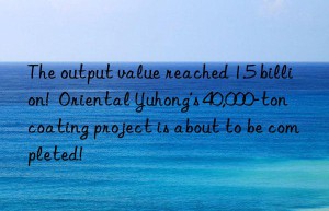 The output value reached 1.5 billion!  Oriental Yuhong’s 40,000-ton coating project is about to be completed!