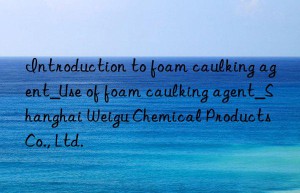 Introduction to foam caulking agent_Use of foam caulking agent_Shanghai Weigu Chemical Products Co., Ltd.
