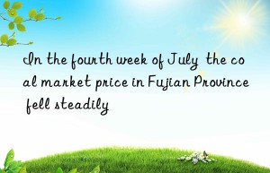 In the fourth week of July  the coal market price in Fujian Province fell steadily