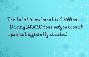 The total investment is 6 billion!  Daqing 240,000 tons polycarbonate project officially started