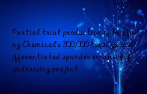 Partial trial production of Huafeng Chemical’s 300,000 tons/year differentiated spandex expansion fundraising project