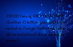 100 000 tons of GBL+100 000 NMP!  Another 10 billion yuan will be invested in Jiangxi Xinlianxin to build an industrial chain extension project