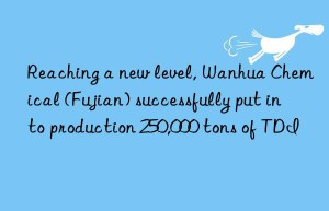 Reaching a new level, Wanhua Chemical (Fujian) successfully put into production 250,000 tons of TDI