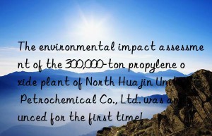 The environmental impact assessment of the 300,000-ton propylene oxide plant of North Huajin United Petrochemical Co., Ltd. was announced for the first time!