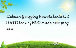 Sichuan Yongying New Materials 300,000 tons of BDO made new progress