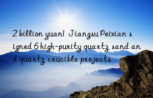 2 billion yuan!  Jiangsu Peixian signed 6 high-purity quartz sand and quartz crucible projects